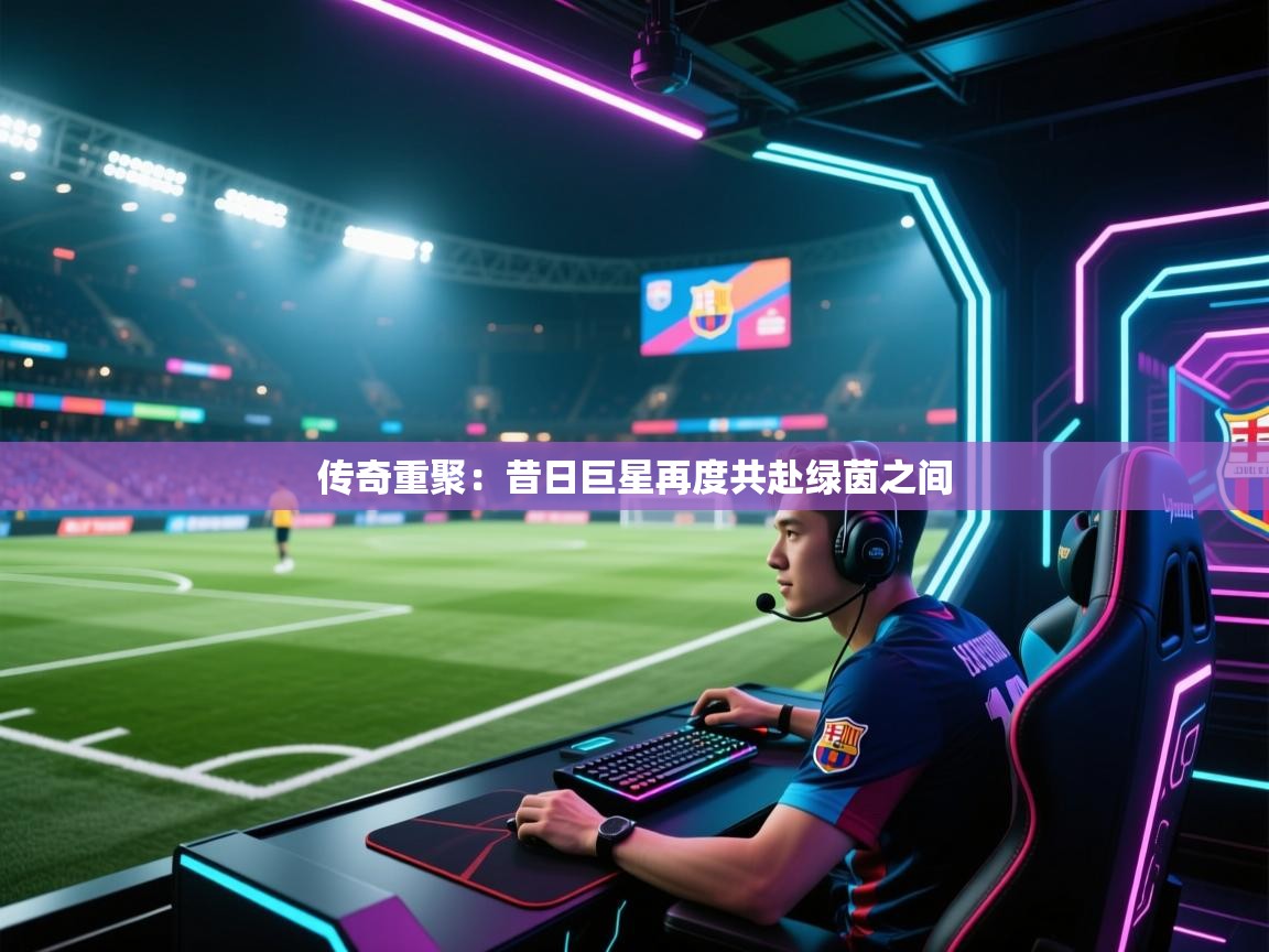 传奇重聚：昔日巨星再度共赴绿茵之间